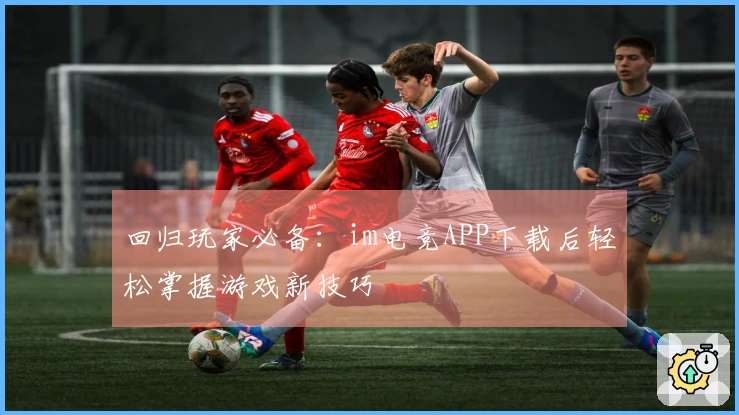 回归玩家必备：im电竞APP下载后轻松掌握游戏新技巧