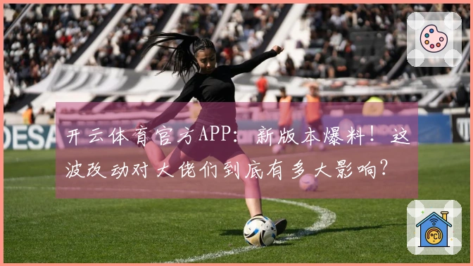 开云体育官方APP：新版本爆料！这波改动对大佬们到底有多大影响？