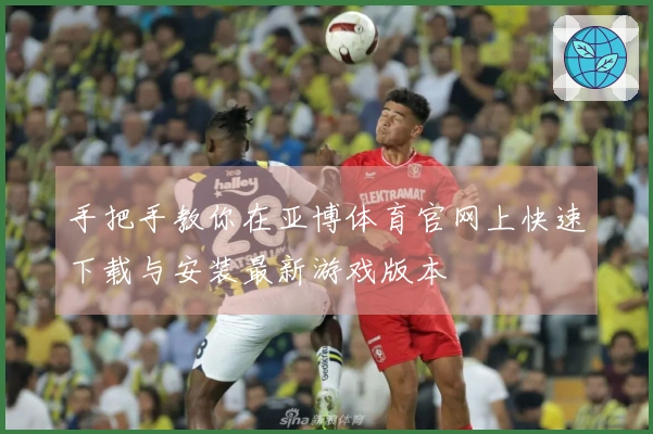 手把手教你在亚博体育官网上快速下载与安装最新游戏版本